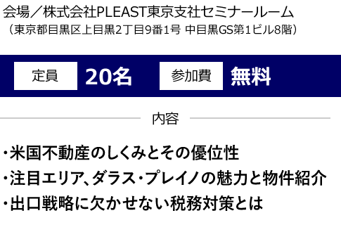 会場／株式会社PLEAST東京支社セミナールーム（東京都目黒区上目黒2丁目9番1号 中目黒GS第1ビル8階）定員20名 参加費無料 内容 ・米国不動産のしくみとその優位性 ・注目エリア、ダラス・プレイノの魅力と物件紹介 ・出口戦略に欠かせない税務対策とは