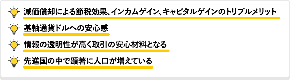 減価償却による節税効果、インカムゲイン、キャピタルゲインのトリプルメリット 基軸通貨ドルへの安心感 情報の透明性が高く取引の安心材料となる 先進国の中で顕著に人口が増えている