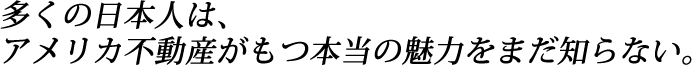 多くの日本人は、アメリカ不動産がもつ本当の魅力をまだ知らない。